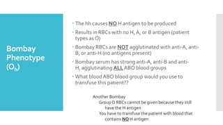 Bombay
Phenotype
(Oh)
 The hh causes NO H antigen to be produced
 Results in RBCs with no H, A, or B antigen (patient
types as O)
 Bombay RBCs are NOT agglutinated with anti-A, anti-
B, or anti-H (no antigens present)
 Bombay serum has strong anti-A, anti-B and anti-
H, agglutinating ALL ABO blood groups
 What bloodABO blood group would you use to
transfuse this patient??
Another Bombay
Group O RBCs cannot be given because they still
have the H antigen
You have to transfuse the patient with blood that
contains NO H antigen
 