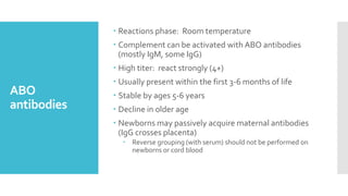 ABO
antibodies
 Reactions phase: Room temperature
 Complement can be activated with ABO antibodies
(mostly IgM, some IgG)
 High titer: react strongly (4+)
 Usually present within the first 3-6 months of life
 Stable by ages 5-6 years
 Decline in older age
 Newborns may passively acquire maternal antibodies
(IgG crosses placenta)
 Reverse grouping (with serum) should not be performed on
newborns or cord blood
 