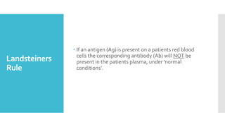Landsteiners
Rule
 If an antigen (Ag) is present on a patients red blood
cells the corresponding antibody (Ab) will NOT be
present in the patients plasma, under ‘normal
conditions’.
 