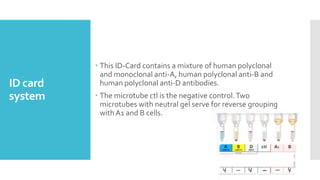 ID card
system
 This ID-Card contains a mixture of human polyclonal
and monoclonal anti-A, human polyclonal anti-B and
human polyclonal anti-D antibodies.
 The microtube ctl is the negative control.Two
microtubes with neutral gel serve for reverse grouping
with A1 and B cells.
 