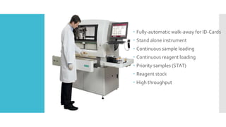  Fully-automatic walk-away for ID-Cards
 Stand alone instrument
 Continuous sample loading
 Continuous reagent loading
 Priority samples (STAT)
 Reagent stock
 High throughput
 
