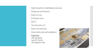  Optimized for small blood volumes
 Dispense verification
 Easy-to-use
 Full test menu
 Wi-Fi
 Touchscreen 17"
 Host connectivity
 Internal & external validation
 Capacity
180 samples
240 ID-Cards
28 reagent vials
 