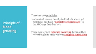 Principle of
blood
grouping
There are two principles
1-almost all normal healthy individuals above 3-6
months of age have “ naturally occurring Abs” to
the ABO Ags that they lack
These Abs termed naturally occurring because they
were thought to arise without antigenic stimulation
 