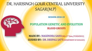 DR. HARISINGH GOUR CENTRAL UNIVERSITY
SAGAR(M.P)
SESSION-2018-19
POPULATION GENETIC AND EVOLUTION
BLOOD GROUPS
MADE BY:- NAGENDRA SAHU(MSc 2nd Sem./Y18265012)
GUIDED BY:- DR. DEEPALI JATT(DEPARTMENT OF ZOOLOGY)
 