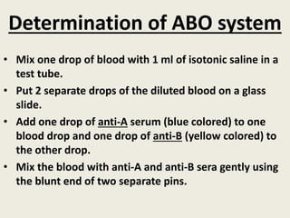 Determination of ABO system
• Mix one drop of blood with 1 ml of isotonic saline in a
test tube.
• Put 2 separate drops of the diluted blood on a glass
slide.
• Add one drop of anti-A serum (blue colored) to one
blood drop and one drop of anti-B (yellow colored) to
the other drop.
• Mix the blood with anti-A and anti-B sera gently using
the blunt end of two separate pins.
 