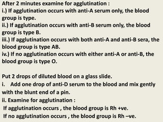 After 2 minutes examine for agglutination :
i.) If agglutination occurs with anti-A serum only, the blood
group is type.
ii.) If agglutination occurs with anti-B serum only, the blood
group is type B.
iii.) If agglutination occurs with both anti-A and anti-B sera, the
blood group is type AB.
iv.) If no agglutination occurs with either anti-A or anti-B, the
blood group is type O.
Put 2 drops of diluted blood on a glass slide.
i. Add one drop of anti-D serum to the blood and mix gently
with the blunt end of a pin.
ii. Examine for agglutination :
If agglutination occurs , the blood group is Rh +ve.
If no agglutination occurs , the blood group is Rh –ve.
 