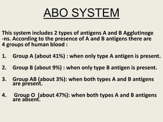 ABO SYSTEM
This system includes 2 types of antigens A and B Agglutinoge
-ns. According to the presence of A and B antigens there are
4 groups of human blood :
1. Group A (about 41%) : when only type A antigen is present.
2. Group B (about 9%) : when only type B antigen is present.
3. Group AB (about 3%): when both types A and B antigens
are present.
4. Group O (about 47%): when both types A and B antigens
are absent.
 