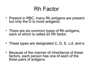 Rh Factor
• Present in RBC, many Rh antigens are present
but only the D is more antigenic.
• There are six common types of Rh antigens,
each of which is called an Rh factor.
• These types are designated C, D, E, c,d, and e.
• Because of the manner of inheritance of these
factors, each person has one of each of the
three pairs of antigens
 