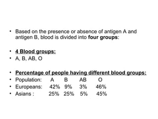 • Based on the presence or absence of antigen A and
antigen B, blood is divided into four groups:
• 4 Blood groups:
• A, B, AB, O
• Percentage of people having different blood groups:
• Population: A B AB O
• Europeans: 42% 9% 3% 46%
• Asians : 25% 25% 5% 45%
 