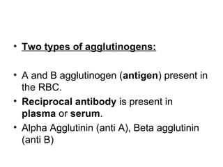 • Two types of agglutinogens:
• A and B agglutinogen (antigen) present in
the RBC.
• Reciprocal antibody is present in
plasma or serum.
• Alpha Agglutinin (anti A), Beta agglutinin
(anti B)
 