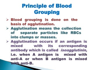 Principle of Blood
Grouping
Mujtaba Ashraf 16/09/2015 11
 Blood grouping is done on the
basis of agglutination.
 Agglutination means the collection
of separate particles like RBCs
into clumps or masses.
 Agglutination occurs if an antigen is
mixed with its corresponding
antibody which is called isoagglutinin,
i.e. when A antigen is mixed with
anti-A or when B antigen is mixed
with anti-B.
 