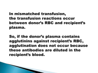In mismatched transfusion,
the transfusion reactions occur
between donor’s RBC and recipient’s
plasma.
So, if the donor’s plasma contains
agglutinins against recipient’s RBC,
agglutination does not occur because
these antibodies are diluted in the
recipient’s blood.
Mujtaba Ashraf 16/09/2015 13
 
