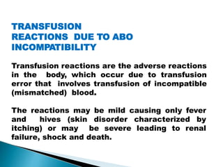TRANSFUSION
REACTIONS DUE TO ABO
INCOMPATIBILITY
Transfusion reactions are the adverse reactions
in the body, which occur due to transfusion
error that involves transfusion of incompatible
(mismatched) blood.
The reactions may be mild causing only fever
and hives (skin disorder characterized by
itching) or may be severe leading to renal
failure, shock and death.
Mujtaba Ashraf 16/09/2015 15
 