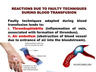 REACTIONS DUE TO FAULTY TECHNIQUES
DURING BLOOD TRANSFUSION
Mujtaba Ashraf 16/09/2015 31
Faulty techniques adapted during blood
transfusion leads to:
i. Thrombophlebitis (inflammation of vein,
associated with formation of thrombus).
ii. Air embolism (obstruction of blood vessel
due to entrance of air into the bloodstream).
 