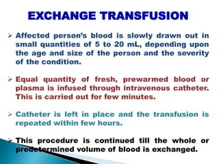 EXCHANGE TRANSFUSION
 Affected person’s blood is slowly drawn out in
small quantities of 5 to 20 mL, depending upon
the age and size of the person and the severity
of the condition.
 Equal quantity of fresh, prewarmed blood or
plasma is infused through intravenous catheter.
This is carried out for few minutes.
 Catheter is left in place and the transfusion is
repeated within few hours.
 This procedure is continued till the whole or
predetermined volume of blood is exchanged.
Mujtaba Ashraf 16/09/2015 33
 