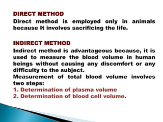 DIRECT METHOD
Direct method is employed only in animals
because It involves sacrificing the life.
INDIRECT METHOD
Indirect method is advantageous because, it is
used to measure the blood volume in human
beings without causing any discomfort or any
difficulty to the subject.
Measurement of total blood volume involves
two steps:
1. Determination of plasma volume
2. Determination of blood cell volume.
Mujtaba Ashraf 16/09/2015 39
 
