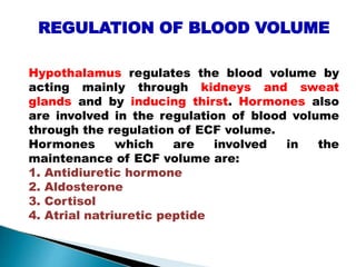 REGULATION OF BLOOD VOLUME
Hypothalamus regulates the blood volume by
acting mainly through kidneys and sweat
glands and by inducing thirst. Hormones also
are involved in the regulation of blood volume
through the regulation of ECF volume.
Hormones which are involved in the
maintenance of ECF volume are:
1. Antidiuretic hormone
2. Aldosterone
3. Cortisol
4. Atrial natriuretic peptide
Mujtaba Ashraf 16/09/2015 41
 