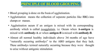 PRINCIPLEOF BLOOD GROUPING
• Blood grouping is done on the basis of agglutination.
• Agglutination means the collection of separate particles like RBCs into
clumps or masses.
• Agglutination occurs if an antigen is mixed with its corresponding
antibody which is called isoagglutinin, i.e. Occurs when A-antigen is
mixed with antibody-A or when antigen-B is mixed with antibody-B.
• Almost all normal healthy individuals above 3-6 months of age have
“naturally occurring antibodys” to the ABO antigens that they lack.
These antibodys termed naturally occurring because they were thought
to arise without antigenic stimulation
 