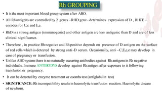 Rh GROUPING
• It isthe most important blood group system after ABO.
• All Rh antigens are controlled by 2 genes –RHD gene– determines expression of D , RHCE–
encodes for C,c and E,e.
• RhD is a strong antigen (immunogenic) and other antigen are less antigenic than D and are of less
clinical significance.
• Therefore , in practice Rh negative and Rh positive depends on presence of D antigen on the surface
of red cells which is detected by strong anti-D serum. Occasionally, anti –C,E,c,e may develop in
case of pregnancy or transfusion.
• Unlike ABO system there isno naturally occurring antibodies against Rh antigensin Rh negative
individuals. Immune ANTIBODYS develop against Rhantigen after exposure to it following
transfusion or pregnancy.
• It can be detected by enzyme treatment or coombs test (antiglobulin test)
• SIGNIFICANCE: Rhincompatibility results in haemolytic transfusion reaction. Haemolytic disease
of newborn.
 