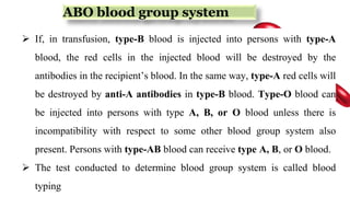 ABO blood group system
 If, in transfusion, type-B blood is injected into persons with type-A
blood, the red cells in the injected blood will be destroyed by the
antibodies in the recipient’s blood. In the same way, type-A red cells will
be destroyed by anti-A antibodies in type-B blood. Type-O blood can
be injected into persons with type A, B, or O blood unless there is
incompatibility with respect to some other blood group system also
present. Persons with type-AB blood can receive type A, B, or O blood.
 The test conducted to determine blood group system is called blood
typing
 