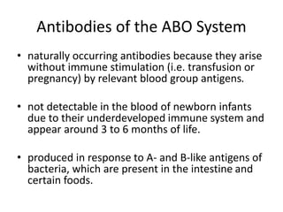 Antibodies of the ABO System
• naturally occurring antibodies because they arise
without immune stimulation (i.e. transfusion or
pregnancy) by relevant blood group antigens.
• not detectable in the blood of newborn infants
due to their underdeveloped immune system and
appear around 3 to 6 months of life.
• produced in response to A- and B-like antigens of
bacteria, which are present in the intestine and
certain foods.
 