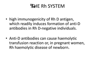 ‰
‰
‰
THE Rh SYSTEM
• high immunogenicity of Rh D antigen,
which readily induces formation of anti-D
antibodies in Rh D-negative individuals.
• Anti-D antibodies can cause haemolytic
transfusion reaction or, in pregnant women,
Rh haemolytic disease of newborn.
 