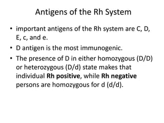 Antigens of the Rh System
• important antigens of the Rh system are C, D,
E, c, and e.
• D antigen is the most immunogenic.
• The presence of D in either homozygous (D/D)
or heterozygous (D/d) state makes that
individual Rh positive, while Rh negative
persons are homozygous for d (d/d).
 