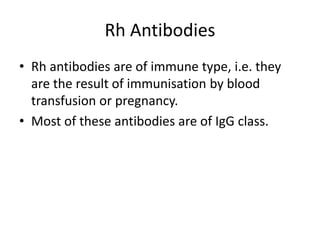 Rh Antibodies
• Rh antibodies are of immune type, i.e. they
are the result of immunisation by blood
transfusion or pregnancy.
• Most of these antibodies are of IgG class.
 