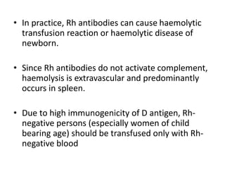 • In practice, Rh antibodies can cause haemolytic
transfusion reaction or haemolytic disease of
newborn.
• Since Rh antibodies do not activate complement,
haemolysis is extravascular and predominantly
occurs in spleen.
• Due to high immunogenicity of D antigen, Rh-
negative persons (especially women of child
bearing age) should be transfused only with Rh-
negative blood
 