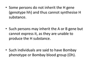 • Some persons do not inherit the H gene
(genotype hh) and thus cannot synthesise H
substance.
• Such persons may inherit the A or B gene but
cannot express it, as they are unable to
produce the H substance.
• Such individuals are said to have Bombay
phenotype or Bombay blood group (Oh).
 