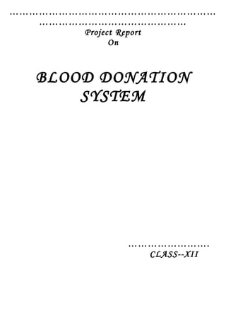 ………………………………………………………
………………………………………
Project Report
On
BLOOD DONATION
SYSTEM
…………………….
CLASS--XII
 