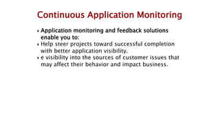  Application monitoring and feedback solutions
enable you to:
 Help steer projects toward successful completion
with better application visibility.
 e visibility into the sources of customer issues that
may affect their behavior and impact business.
Continuous Application Monitoring
 