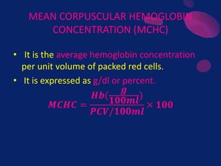 MEAN CORPUSCULAR HEMOGLOBIN
CONCENTRATION (MCHC)
• It is the average hemoglobin concentration
per unit volume of packed red cells.
• It is expressed as g/dl or percent.
𝑴𝑪𝑯𝑪 =
𝑯𝒃(
𝒈
𝟏𝟎𝟎𝒎𝒍
)
𝑷𝑪𝑽/𝟏𝟎𝟎𝒎𝒍
× 𝟏𝟎𝟎
 
