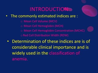 INTRODUCTION
• The commonly estimated indices are :
o Mean Cell Volume (MCV)
o Mean Cell Hemoglobin (MCH)
o Mean Cell Hemoglobin Concentration (MCHC)
oRed Cell Distribution Width (RDW)
• Determination of these indices are is of
considerable clinical importance and is
widely used in the classification of
anemia.
 