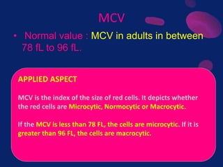 MCV
• Normal value : MCV in adults in between
78 fL to 96 fL.
APPLIED ASPECT
MCV is the index of the size of red cells. It depicts whether
the red cells are Microcytic, Normocytic or Macrocytic.
If the MCV is less than 78 FL, the cells are microcytic. If it is
greater than 96 FL, the cells are macrocytic.
 