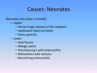 Causes: Neonates
Neonates (less than 1 month):
– Upper
• Hemorrhagic disease of the newborn
• Swallowed maternal blood
• Stress gastritis
– Lower
• Anal fissure
• Allergic colitis
• Hirschsprung's with enterocolitis
• Malrotation with volvulus
• Necrotizing enterocolitis
11
 