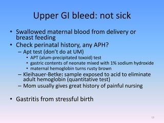 Upper GI bleed: not sick
• Swallowed maternal blood from delivery or
breast feeding
• Check perinatal history, any APH?
– Apt test (don’t do at UM)
• APT (alum-precipitated toxoid) test
• gastric contents of neonate mixed with 1% sodium hydroxide
• maternal hemoglobin turns rusty brown
– Kleihauer-Betke: sample exposed to acid to eliminate
adult hemoglobin (quantitative test)
– Mom usually gives great history of painful nursing
• Gastritis from stressful birth
13
 