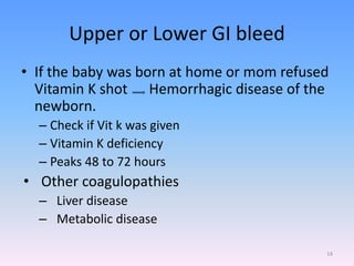 Upper or Lower GI bleed
• If the baby was born at home or mom refused
Vitamin K shot Hemorrhagic disease of the
newborn.
– Check if Vit k was given
– Vitamin K deficiency
– Peaks 48 to 72 hours
• Other coagulopathies
– Liver disease
– Metabolic disease
14
 