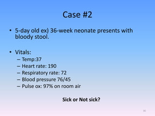 Case #2
• 5-day old ex) 36-week neonate presents with
bloody stool.
• Vitals:
– Temp:37
– Heart rate: 190
– Respiratory rate: 72
– Blood pressure 76/45
– Pulse ox: 97% on room air
Sick or Not sick?
16
 