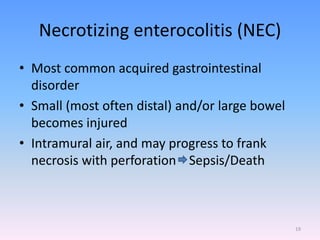 Necrotizing enterocolitis (NEC)
• Most common acquired gastrointestinal
disorder
• Small (most often distal) and/or large bowel
becomes injured
• Intramural air, and may progress to frank
necrosis with perforation Sepsis/Death
19
 