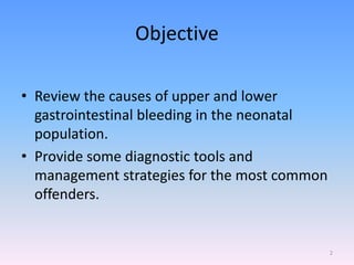 Objective
• Review the causes of upper and lower
gastrointestinal bleeding in the neonatal
population.
• Provide some diagnostic tools and
management strategies for the most common
offenders.
2
 