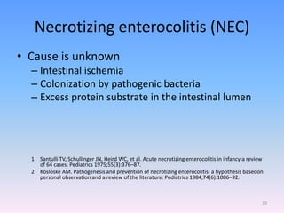 Necrotizing enterocolitis (NEC)
• Cause is unknown
– Intestinal ischemia
– Colonization by pathogenic bacteria
– Excess protein substrate in the intestinal lumen
1. Santulli TV, Schullinger JN, Heird WC, et al. Acute necrotizing enterocolitis in infancy:a review
of 64 cases. Pediatrics 1975;55(3):376–87.
2. Kosloske AM. Pathogenesis and prevention of necrotizing enterocolitis: a hypothesis basedon
personal observation and a review of the literature. Pediatrics 1984;74(6):1086–92.
20
 