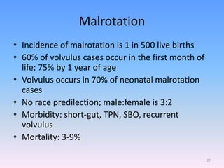 Malrotation
• Incidence of malrotation is 1 in 500 live births
• 60% of volvulus cases occur in the first month of
life; 75% by 1 year of age
• Volvulus occurs in 70% of neonatal malrotation
cases
• No race predilection; male:female is 3:2
• Morbidity: short-gut, TPN, SBO, recurrent
volvulus
• Mortality: 3-9%
27
 