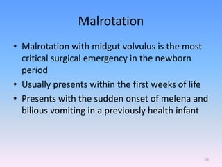 Malrotation
• Malrotation with midgut volvulus is the most
critical surgical emergency in the newborn
period
• Usually presents within the first weeks of life
• Presents with the sudden onset of melena and
bilious vomiting in a previously health infant
28
 