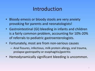 Introduction
• Bloody emesis or bloody stools are very anxiety
provoking for parents and neonatologists!
• Gastrointestinal (GI) bleeding in infants and children
is a fairly common problem, accounting for 10%-20%
of referrals to pediatric gastroenterologists.
• Fortunately, most are from non-serious causes
– Anal fissures, infectious, milk protein allergy, oral trauma,
prolapse gastropathy or esophagitis/gastritis
• Hemodynamically significant bleeding is uncommon.
3
 