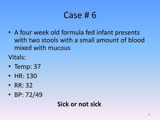 Case # 6
• A four week old formula fed infant presents
with two stools with a small amount of blood
mixed with mucous
Vitals:
• Temp: 37
• HR: 130
• RR: 32
• BP: 72/49
Sick or not sick
32
 