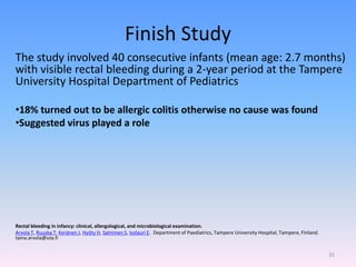Finish Study
The study involved 40 consecutive infants (mean age: 2.7 months)
with visible rectal bleeding during a 2-year period at the Tampere
University Hospital Department of Pediatrics
•18% turned out to be allergic colitis otherwise no cause was found
•Suggested virus played a role
Rectal bleeding in infancy: clinical, allergological, and microbiological examination.
Arvola T, Ruuska T, Keränen J, Hyöty H, Salminen S, Isolauri E. Department of Paediatrics, Tampere University Hospital, Tampere, Finland.
taina.arvola@uta.fi
35
 