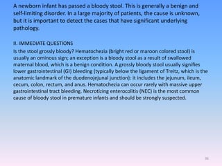A newborn infant has passed a bloody stool. This is generally a benign and
self-limiting disorder. In a large majority of patients, the cause is unknown,
but it is important to detect the cases that have significant underlying
pathology.
II. IMMEDIATE QUESTIONS
Is the stool grossly bloody? Hematochezia (bright red or maroon colored stool) is
usually an ominous sign; an exception is a bloody stool as a result of swallowed
maternal blood, which is a benign condition. A grossly bloody stool usually signifies
lower gastrointestinal (GI) bleeding (typically below the ligament of Treitz, which is the
anatomic landmark of the duodenojejunal junction): it includes the jejunum, ileum,
cecum, colon, rectum, and anus. Hematochezia can occur rarely with massive upper
gastrointestinal tract bleeding. Necrotizing enterocolitis (NEC) is the most common
cause of bloody stool in premature infants and should be strongly suspected.
36
 
