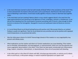 • Is the stool otherwise normal in color but with streaks of blood? What is the consistency of the stool? This
is more characteristic of a lesion in the anal canal, such as anal fissure. Anal fissure is the most common
cause of bleeding in well infants. A hard stool usually signifies a fissure; a loose or diarrheal stool signifies
colitis.
• Is the stool black and tarry looking? Melena (black or tarry stools) suggests blood in the stool from the
upper gastrointestinal tract (proximal to the ligament of Treitz: esophagus, stomach, or duodenum). It can
also be from bleeding from the small bowel or proximal ascending colon if transit is slow enough to allow
bacteria to denature the hemoglobin. Nasogastric trauma and swallowed maternal blood are common
causes.
• Is it occult blood (fecal occult blood testing/hemoccult) positive only? Microscopic blood as an isolated
finding is usually not significant. Tests for occult blood are very sensitive and can be positive with repeated
rectal temperatures or any perianal dermatitis.
• Was the infant given vitamin K at birth? Hemorrhagic disease of the newborn or any coagulopathy may
present with bloody stools.
• What medications are the mother and infant on? Certain medications can cause bleeding. If the mother
was on thiazides, phenobarbital, oral anticoagulants, or anticonvulsants, these can cross the placenta and
cause coagulation abnormalities in the infant. If the infant has been given nonsteroidal anti-inflammatory
drugs, heparin, tolazoline, indomethacin, or dexamethasone, these are all associated with bleeding.
• Is the infant well or is the infant ill? Infants with NEC, Hirschsprung enterocolitis, or volvulus are ill; infants
with an anal fissure, a milk protein allergy, or nodular lymphoid hyperplasia can appear well
37
 