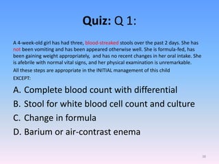 Quiz: Q 1:
A 4-week-old girl has had three, blood-streaked stools over the past 2 days. She has
not been vomiting and has been appeared otherwise well. She is formula-fed, has
been gaining weight appropriately, and has no recent changes in her oral intake. She
is afebrile with normal vital signs, and her physical examination is unremarkable.
All these steps are appropriate in the INITIAL management of this child
EXCEPT:
A. Complete blood count with differential
B. Stool for white blood cell count and culture
C. Change in formula
D. Barium or air-contrast enema
38
 